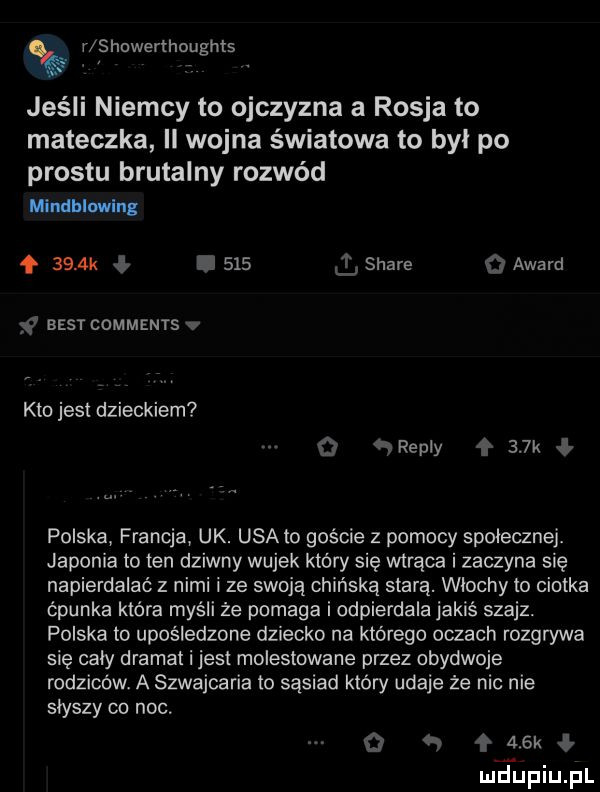 r showerthoughts jeśli niemcy to ojczyzna a rosja to mateczka ll wojna światowa to byl po prestu brutalny rozwód mlndblwln.     k i       stare   award best comments v kto jest dzieckiem o rep y    k polska francja uk. usa to goście z pomocy społecznej. japonia to ten dziwny wujek ktovy się wtrąca i zaczyna się napierdalać z nimi i ze swoją chińską stara. wlochy to ciotka cpunka która myśli że pomaga i odpierdala jakiś szajz. polska to upośledzone dziecko na którego oczach rozgrywa się caly dramat i jest molestowana przez obydwoje rodziców. a szwajcaria to sąsiad który udaje że nic nie słyszy co noc. q f ak ł