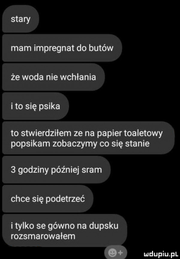 stary mam impregnat do butów że woda nie wchłania i to się psika to stwierdziłem ze na papier toaletowy popsikam zobaczymy co się stanie   godziny później sram chce się podetrzeć i tylko se gówno na dupsku rozsmarowałem o