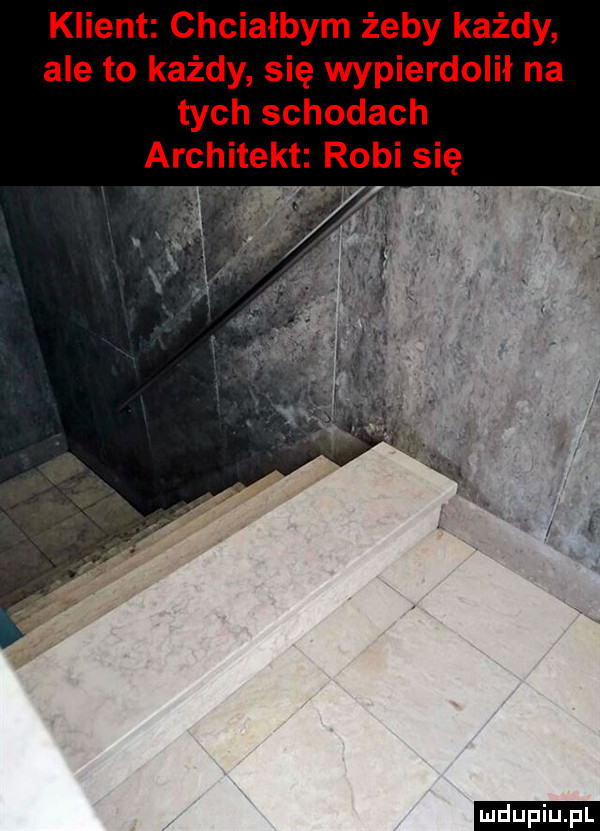 klient chciałbym żeby każdy ale to każdy się wypierdolił na tych schodach architekt robi się ludu iu. l