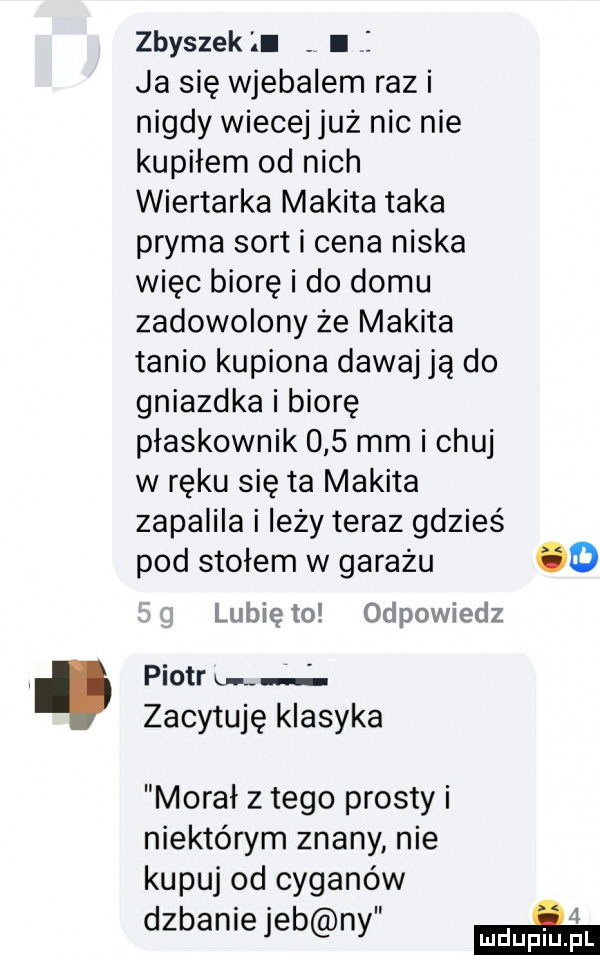zbyszek l. l i ja się wjebalem razi nigdy wiecej już nic nie kupiłem od nich wiertarka mikita taka pryma sort i cena niska więc biorę i do domu zadowolony że mikita tanio kupiona dawaj ją do gniazdka i biorę płaskownik     mm i chuj w ręku się ta mikita zapalila i leży teraz gdzieś pod stołem w garażu o lubię to odpowiedz piotr on zacytuję klasyka morał złego prosty i niektórym znany nie kupuj od cyganów dzbaniejeb ny ma