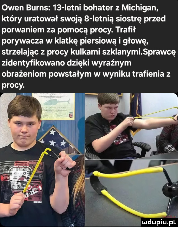 owen burns    istni bohater z michigan kiery uratował swoją   ietnią siostrę przed porwaniem za pomocą procy. trafił porywacza w klatkę piersiową i głowę strzelając z procy kulkami szklanymi prawdę zidentyfikowano dzięki wyraźnym obrażeniom powstan w wyniku trafienia z a a i
