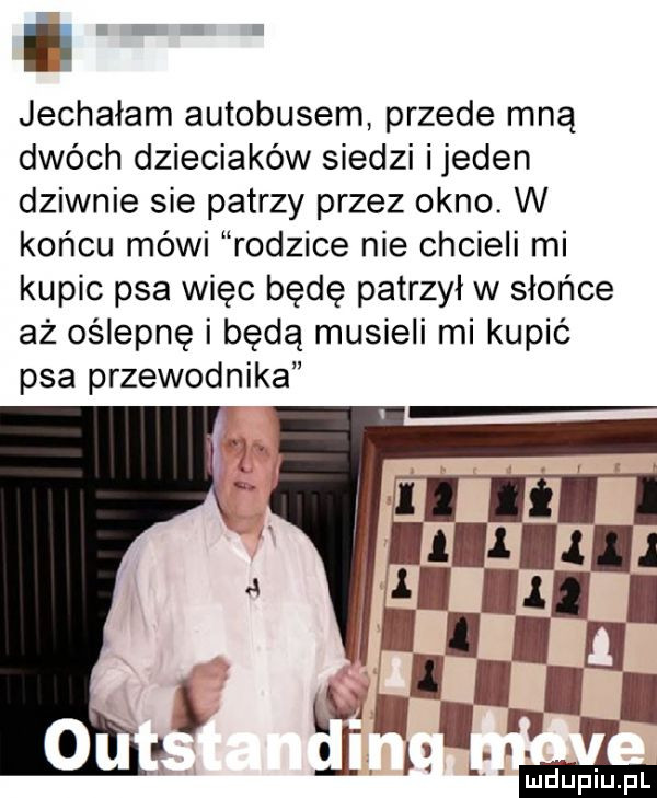 nih jechałam autobusem przede mną dwóch dzieciaków siedzi ijeden dziwnie sie patrzy przez okno. w końcu mówi rodzice nie chcieli mi kupic psa więc będę patrzył w słońce aż oślepnę i będą musieli mi kupić psa przewodnika
