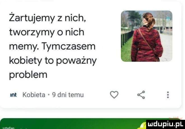 żartujemy z nich tworzymy o nich memy. tymczasem kobiety to poważny problem ml kobieta   dni temu q