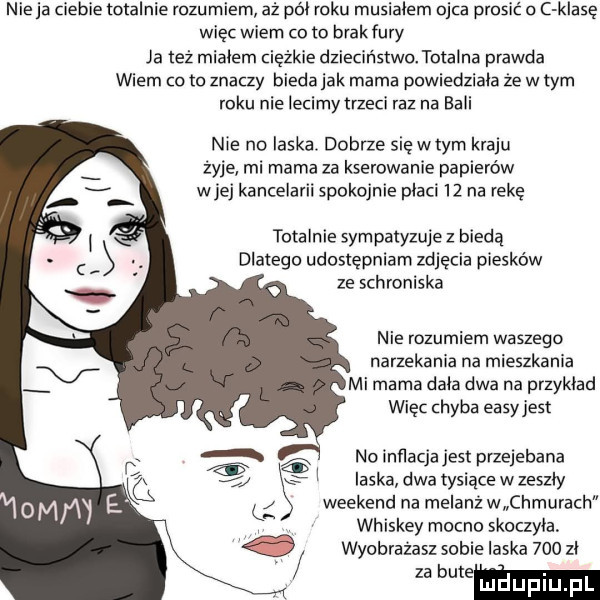 nie ja ciebie totalnie rozumiem aż pól roku musialem ojca prosić c klasę więc wiem co to brakfury ja też mialem ciężkie dzieciństwo totalna prawda wiem co to znaczy bieda jak mama powiedziala że w tym roku nie iecimytrzeci raz na bali nie no laska dobrze się wtem kraju żyje mi marna za kserowanie papierów wiej kancelarii spokojnie placi    na reke totalnie sympatyzuje z biedą dlatego udostępniam zdjecia piesków ze schroniska nie rozumiem waszego narzekania na mieszkania mi mama dala dwa na przyklad więc chyba easyjest   no inﬂacjajest przejebana   laska dwa tysiące w zeszly l s weekend na melanż w chmurach whiskey mocno skoczyła wyobrazasz sobie laska     zl wece