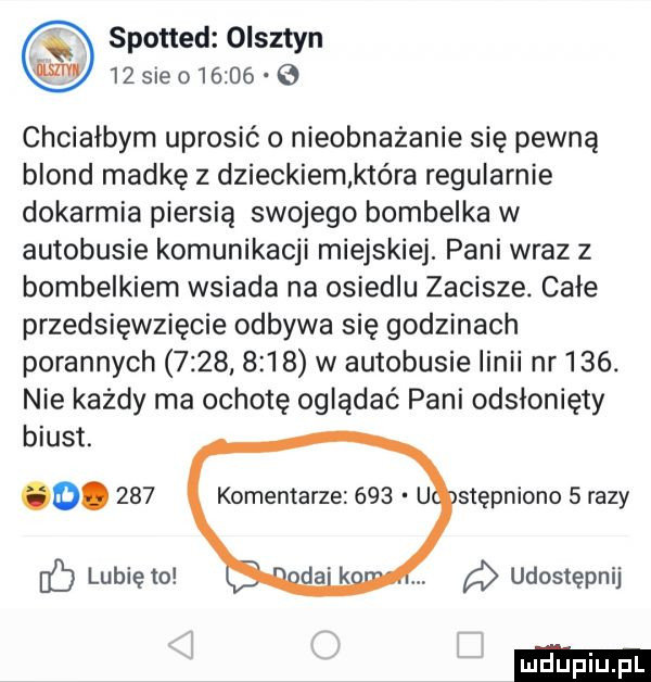 spotted olsztyn    sie       chciałbym uprosić o nieobnażanie się pewna blond madkę z dzieckiem kiera regularnie dokarmia piersią swojego bombelka w autobusie komunikacji miejskiej. pani wraz z bombelkiem wsiada na osiedlu zacisze. całe przedsięwzięcie odbywa się godzinach porannych           w autobusie linii nr    . nie każdy ma ochotę oglądać pani odsłonięty biust. o.     komentarze     u stępniono   razy