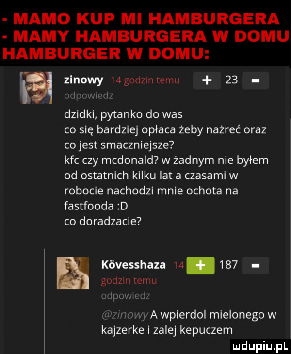mamo kup mi hamburgera mamy hamburgera w domu hamburger w domu va zinowy mgodzmiemu    l dzidki pytanko do was co się bardziej opłaca żeby nażreć oraz co jest smaczniejsze kfc czy mcdonald w żadnym nie bylem od ostatnich kilku lat a czasami w robocie nachodzi mnie ochota na fastfooda d co doradzacie ę kóvesshaza        godom temu. i a wpierdol mielonego w kajzerke zalej kepuczem