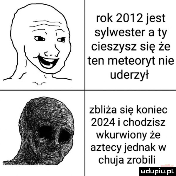 rok       jest sylwester a ty cieszysz się że ten meteoryt nie uderzył zbliża się koniec      i chodzisz wkurwiony że aztecyjednak w chuja zrobili
