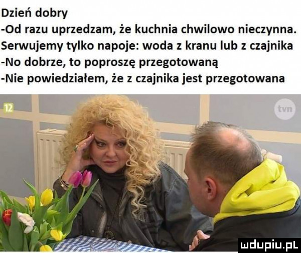 dzień dobry  d razu uprzedzam że kuchnia chwilowo nieczynna. serwujemy tylko napoje woda z kranu iab z czajnika no dobrze to poproszę przegotowaną nie powiedziałem że z czajnika jest przegotowana