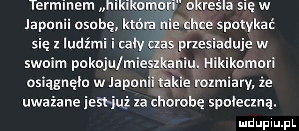 terminem hikikomori określa się w japonii osobę która nie chce spotykać się z ludźmi i cały czas przesiaduje w swoim pokoju mieszkaniu. hikikomori osiągnęło w japonii takie rozmiary że uważane jest ju ż za chorobę społeczną