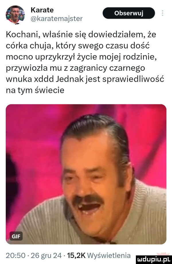 karatemajster kochani właśnie się dowiedziałem że córka chuja który swego czasu dość mocno uprzykrzył życie mojej rodzinie przywiozła mu z zagranicy czarnego wnuka xddd jednakjest sprawiedliwość na tym świecie          gru        k wyświetlenia