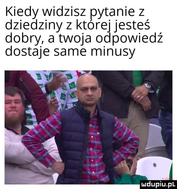 kiedy widzisz pytanie z dziedziny z kjtórej jesteś dobry a twoja odpowiedź dostaje same minusy