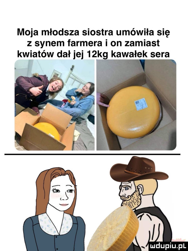 moja młodsza siostra umówiła się z synem farmera i on zamiast kwiatów dał jej   kg kawałek sera