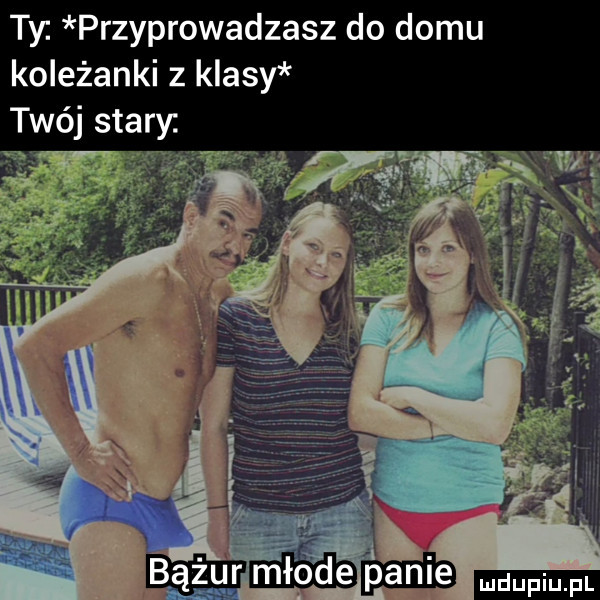 ty przyprowadzasz do domu koleżanki z klasy twój stary
