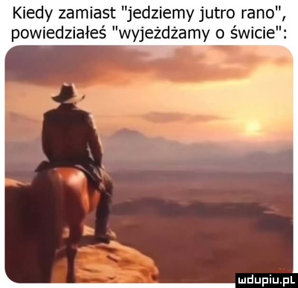 kiedy zamiast jedziemy jutro rano powiedziałeś wyjeżdżamy o świcie