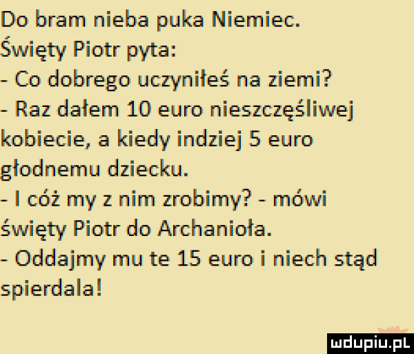 do bram nieba puka niemiec. święty piotr pyta co dobrego uczyniłeś na ziemi raz dałem    euro nieszczęśliwej kobiecie a kiedy indziej   euro głodnemu dziecku. i cóż my z nim zrobimy mówi święty piotr do archanioła. oddajmy mu te    euro i niech stąd spierdala ludu iu. l