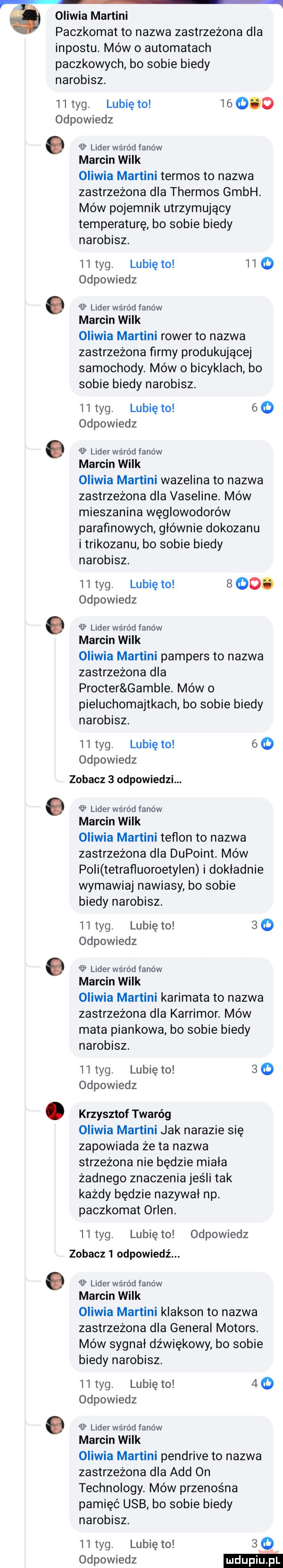 oliwia martini paczkomat to nazwa zastrzeżona dla impostu. mów o automatach paczkowych bo sobie biedy narobisz.    tag. lubię to        odpowiedz o lider wśród fanów marcin wilk oliwia martini termos to nazwa zastrzeżona dla thermos gmbh. méw pojemnik utrzymujący temperaturę bo sobie biedy narobisz.    tag. lubię to     odpowiedz lider wśród fanow marcin wilk oliwia martini rower to nazwa zastrzeżona firmy produkującej samochody. mów o bicyklach bo sobie biedy narobisz.    tag. lubię to     odpowiedz lider ws ro d fanow marcin wilk oliwia martini wazelina to nazwa zastrzeżona dla vaseline. mów mieszanina węglowodorów parafinowych głównie dokozanu i trikozanu bo sobie biedy narobisz.    tag. lubię to     . odpowiedz lider wero d fanów marcin wilk oliwia martini pampers to nazwa zastrzeżona dla procter gamule. mów o pieluchomajtkach bo sobie biedy narobisz.    tag. lubię to   o odpowiedz zobacz   odpowiedzi.   lider wśród fanów marcin wilk oliwia martini teflon to nazwa zastrzeżona dla dupoint. mów poli tetrafluoroety en i dokładnie wymawiaj nawiasy bo sobie biedy narobisz.    tag. lubię to     odpowiedz lider wśród fanów marcin wilk oliwia martini karimata to nazwa zastrzeżona dla karrimor. mów mata piankowa bo sobie biedy narobisz.    tag. lubię to     odpowiedz krzysztof twaróg oliwia martini jak nakazie się zapowiada że ta nazwa strzeżona nie będzie miała zadnego znaczenia jeśli tak każdy będzie nazywał np. paczkomat orlen.    tag. lubię to odpowiedz zobacz   odpowiedź. abakankami lider wśród fanów marcin wilk oliwia martini klakson to nazwa zastrzeżona dla general motors. mów sygnał dźwiękowy bo sobie biedy narobisz.    tag. lubię to    odpowiedz lider wśród fanów marcin wilk oliwia martini pendrive to nazwa zastrzeżona dla agd on technology. mów przenośna pamięć usb bo sobie biedy narobisz.    tag. lubię to     odpowiedz