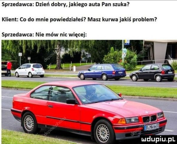 sprzedawca dzień dobry jakiego auta pan szuka klient co do mnie powiedziałeś masz kurwa jakiś pohlem sprzedawca nie mów nic więcej
