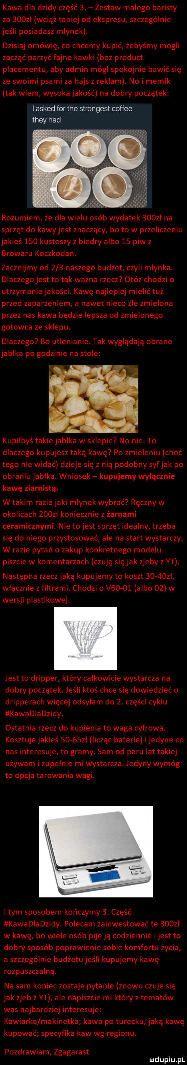 kawa dla dzidy część  . zestaw malego baristy za    zl wciąż taniej od ekspresu szczególnie jeśli posiadasz mlynek. dzisiaj omówię co chcemy kupić żebyśmy mogli zacząć parzyć fajne kawki bez produkt placementu aby admin módl spokojnie bawić się ze swoimi psami za hajs z reklam. no i mimik tak wiem wysoka jakość na dobry początek i asked for tee strongest coffee they hdd rozumiem że dla wielu osób wydatek    zl na sprzęt do kawyjest znaczący bo to w przeliczeniu jakieś     kustoszy z biedry albo    piw z browaru koczkodan. zacznijmy od     naszego budżet czyli młynka. dlaczego jest to tak ważna rzecz otóż chodzi o utrzymaniejakości. kawę najlepiej mielić tuż przed zaparzeniem a nawet nieco źle zmielona przez nas kawa będzie lepsza od zmielonego gotowca ze sklepu. dlaczego bo utlenianie. tak wyglądają obrane jablka po godzinie na stole kupiłbys takie jablka w sklepie no nie. to dlaczego kupujesz taką kawę po zmieleniu choć tego nie widać dzieje się z nią podobny syfjak po obraniu jabłka. wniosek kupujemy wyłącznie kawę ziarnistą. w takim razie jaki młynek wybrać ręczny w okolicach    zl koniecznie z żarnami ceramicznymi. nie tojest sprzęt idealny trzeba się do niego przystosować ale na start wystarczy. w razie pytań o zakup konkretnego modelu piszcie w komentarzach czuję się jak zjeby z yt. następna rzecz jaką kupujemy to koszt      zl włącznie z filtrami. chodzi o v      a bo    w wersji plastikowej. jest to dripper który calkowicie wystarcza na dobry początek. jeśli ktoś chce się dowiedzieć o dripperach więcej odsyłam do  . części cyklu kawadiadzidy. ostatnia rzecz do kupienia to waga cyfrowa. kosztuje jakieś       l licząc baterie ijedyne co nas interesuje to gramy. sam od paru lat takiej używam i zupelnie mi wystarcza. jedyny wymóg to opcja tarowania wagi. i tym sposobem kończymy  . część kawadladzidy. polecam zainwestować te     l w kawę bo wiele osób pije ją codziennie ijest to dobry sposób poprawienie sobie komfortu życia a szczególnie budżetu jeśli kupujemy kawę rozpuszczalną. na sam koniec zostaje pytanie znowu czuje się jak zjeb z yt ale napiszcie mi który z tematów was najbardziej interesuje kawiarka makinetka kawa po turecku jaką kawę kupować specyfika kaw wg regionu. pozdrawiam zgagarast