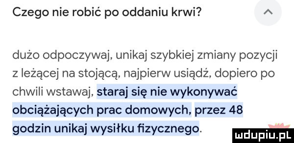 czego nie robić po oddaniu krwi a dużo odpoczywaj unikaj szybkiej zmiany pozycji z leżącej na stojącą najpierw usiądź dopiero po chwili wstawaj. staraj się nie wykonywać obciążających prac domowych przez    godzin unikaj wysiłku fizycznego