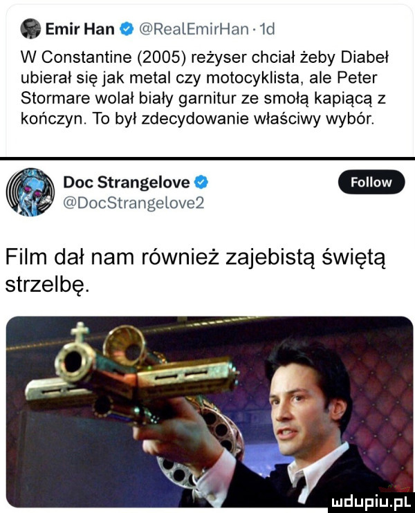 emir han o realemirł łan  d w constantine      reżyser chciał żeby diabeł ubierał siejak metal czy motocyklista ale peter stormare wolał biały garnitur ze smoła kapiącą z kończyn. to był zdecydowanie właściwy wybór docstrangetove doc strangelove   film dał nam również zajebistą świętą strzelbę