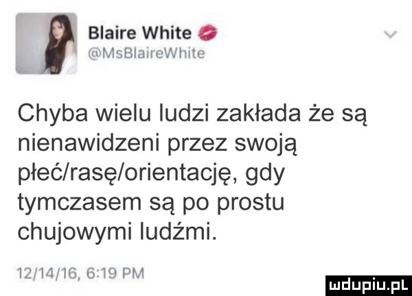 blaise white o m mgblmm wam chyba wielu ludzi zakłada że są nienawidzeni przez swoją płeć rasę orientację gdy tymczasem są po prestu chujowymi ludźmi. iżsmhg      pm ludu iu. l