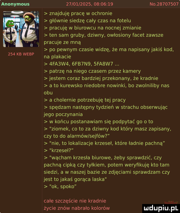 anonymous     ke wiar                     nair      . znajduje pracę w ochronie głownie siedze cały czas na fotelu pracuję w biurowcu na nocnej zmianie ten sam gruby dziwny owłosiony iacet zawsze pracuje ze mna po pewnym czasie widze ze ma napisany jakis kod na plakacie  fa w   fb n   fatw  patrze na niego czasem przez kamery jestem coraz bardziej przekonany ze kradnie a to kurewsko niedobre nowinki bo zwolniliby nas obu a cholernie potrzebuje tej pracy spedzam nastepny tydzien w strachu obserwując jego poczynania w koncu postanawiam sie podpytać go o to ziomek co to za dziwny kod który masz zapisany czy to do alarmów sejfów nie to iokaiizacje krzeski ktore iadnie pachna krzeseł wącham krzysia biurowe żeby sprawdzić czy pachną cipka czy trikiem potem weryfikuje kto tam siedzi a w naszej bazie ze zdjęciami sprawdzam czy jest to jakas goraca ilska ok spoko całe szczęście nie kradnie życie znów nabrało kolorów
