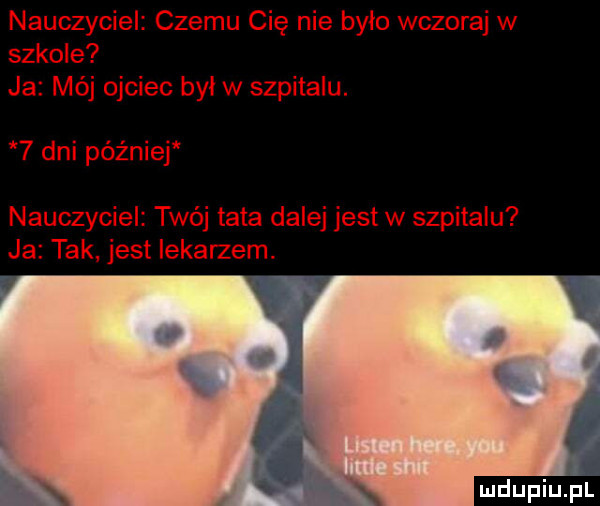 nauczyciel czemu cię nie bylo wczoraj w szkole ja mój ojciec byl w szpitalu.   dni péz niej nauczyciel twój tata dalej jest w szpitalu ja tak jest iekarzem. abakankami