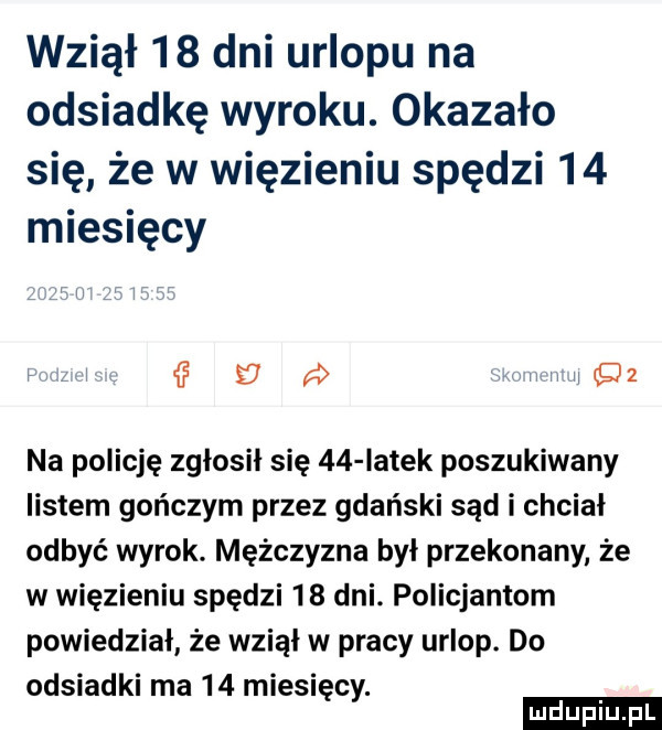 wziął    dni urlopu na odsiadkę wyroku. okazało się że w więzieniu spędzi    miesięcy v d w   na policję zgłosił się    latek poszukiwany listem gończym przez gdański sąd i chciał odbyć wyrok. mężczyzna był przekonany że w więzieniu spędzi    dni. policjantom powiedział że wziął w pracy urlop. do odsiadki ma    miesięcy. d uplu pl