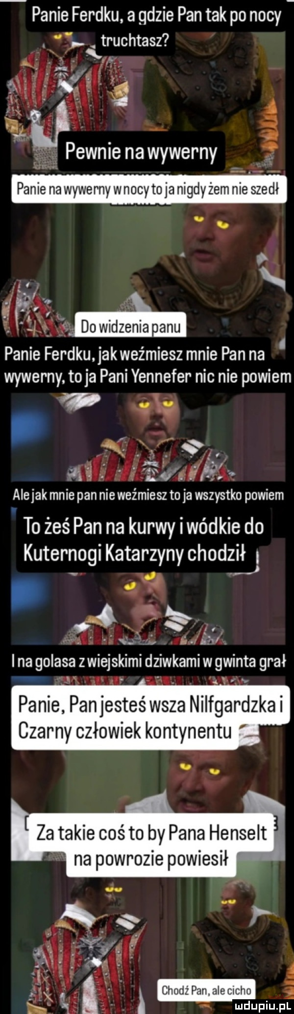 panie ferdku a gdzie pan tak po nocy truchtasz ł. panie na wywerny wnocy to ja nigdy żem nie szedł    dowidzenia alu panie ferdku. jakweźmiesz mnie pan na wywerny. toja pani yennefer nic nie powiem    ez fi teł h alejek mnie pan nie weźmiesz to ja wszystko powiem to żeś pan na kurwy iwódkie do kuternogi katarzyny chodził i rj i    . a w ii. fi. i ina golasa z wiejskimi dziwkami w gwinta grał panie pan jesteś wsza nilfgardzka czarny człowiek kontynentu za takie coś to by pana henselt na powrozie powiesił chodź pan alecicho mduplu pl