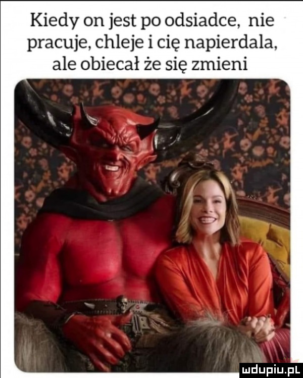 kiedy on jest po odsiadce nie pracuje chleje i cię napierdala ale obiecał że się zmieni