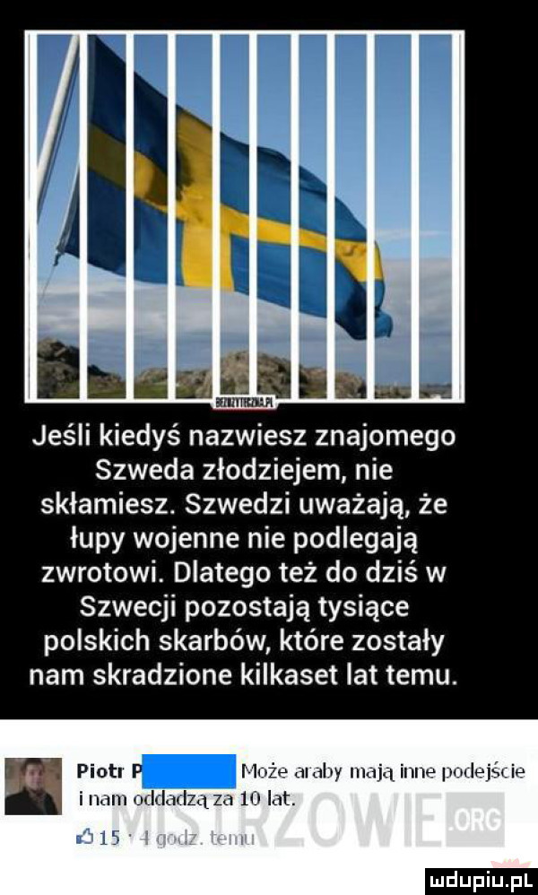 iiiiiiii iiiei heh jeśli kiedyś nazwiesz znajomego szweda złodziejem nie skłamiesz. szwedzi uważają że łupy wojenne nie podlegają zwrotowi dlatego też do dziś w szwecji pozostają tysiące polskich skarbów które zostały nam skradzione kilkaset lat temu. piotl leża ai ally iii ijąil n ie mule jg ie ici im oddal za    ht