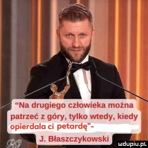 na drugiego człowieka można patrzeć z góry. tylko wtedy kiedy opierdola ci petardę j. błyszcz kawski y