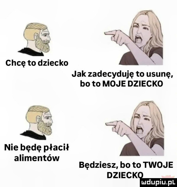 chcę to dziecko jak zadecyduje to usunę bo to moje dziecko a v x nie będę płacił a alimentów będmesz. bo to twoje dziewki