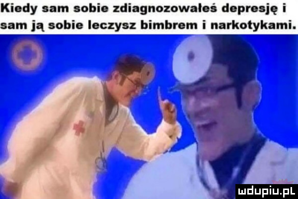 kiedy sum tobie zdiagnozowaloś dopnsję i m ją sobie leczyc bimbrom i narkotykami
