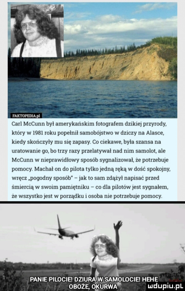 mmm ma m carl mccunn byl amerykanskim fotografem lekce przyrody. który w      roku popeimi samobolstwn w dziczy na alasce kiedy skończyły mu się zapasy co ciekawe byla szansa na uratowanie go bo ilzy razy przelaiywal nad nim samolot ale mccunn w nieprawidłowy sposob sygnalizował ze pouzebule pomocy macha on do puma tylko iedną ręką w dosc spokojny wręcz pogodny sposób jak to sam zdązyl napisać przed śmiercią w swoim pamiętniku co dla piimów list sygnalem. ze wszystko jest w porządku i osoba nie potrzebnie pomocy. panie pilocie dziura w samolocie hebe oboje o kurwa mduplu pl