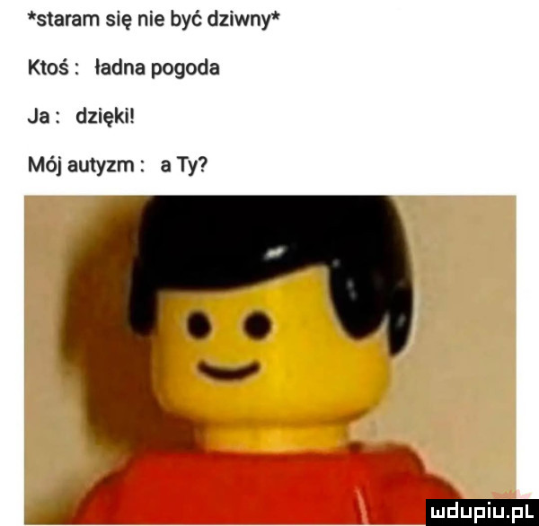 staram się nie być dziwny ktoś ładna pogoda ja dzięki mój autyzm a ty