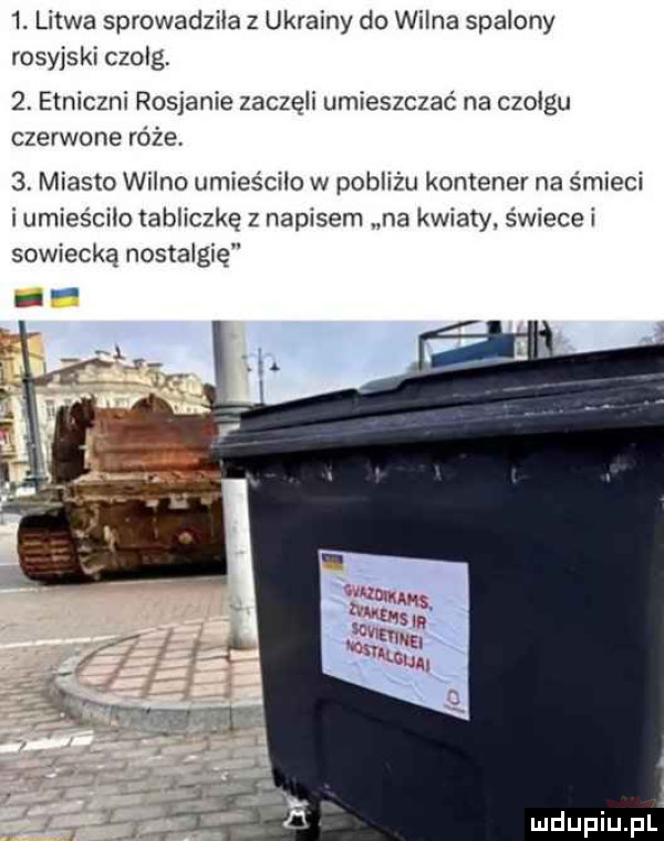 litwa sprowadziła z ukrainy do wilna spalony rosyjski czolg.  . etniczni rosjanie zaczęli umieszczać na czołgu czerwone róże.  . miasto wilno umieściło w pobliżu kontener na śmieci i umieściło tabliczkę z napisem na kwiaty świece i sowiecką nostalgię p