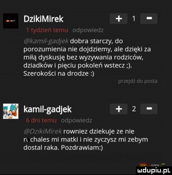 dzikimirek   dobra starczy do porozumienia nie dojdziemy ale dzięki za miłą dyskusję bez wyzywanie rodziców dziadków i pięciu pokoleń wstecz. szerokości na drodze kalii gadjek   u   rowniez dziekuje ze nie n chales mi matki i nie zyczysz mi zebym dostoi raka. pozdrawiam mm ludupiu. pl