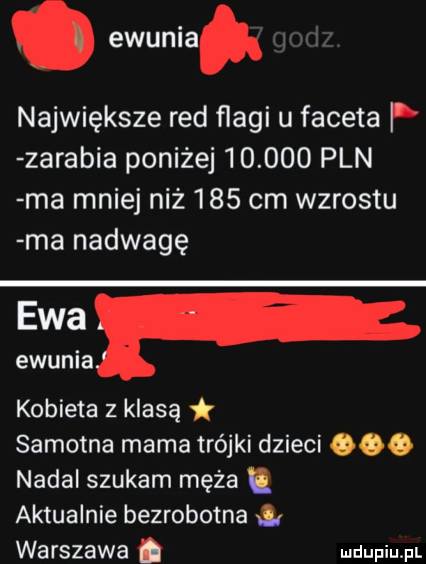 ewunia największe red flagi u faceta p zarabia poniżej        pln ma mniej niż     cm wzrostu ma nadwagę ewa ewunia kobieta z klasą samotna mama trójki dzieci     nadal szukam męża aktualnie bezrobotna warszawa. me