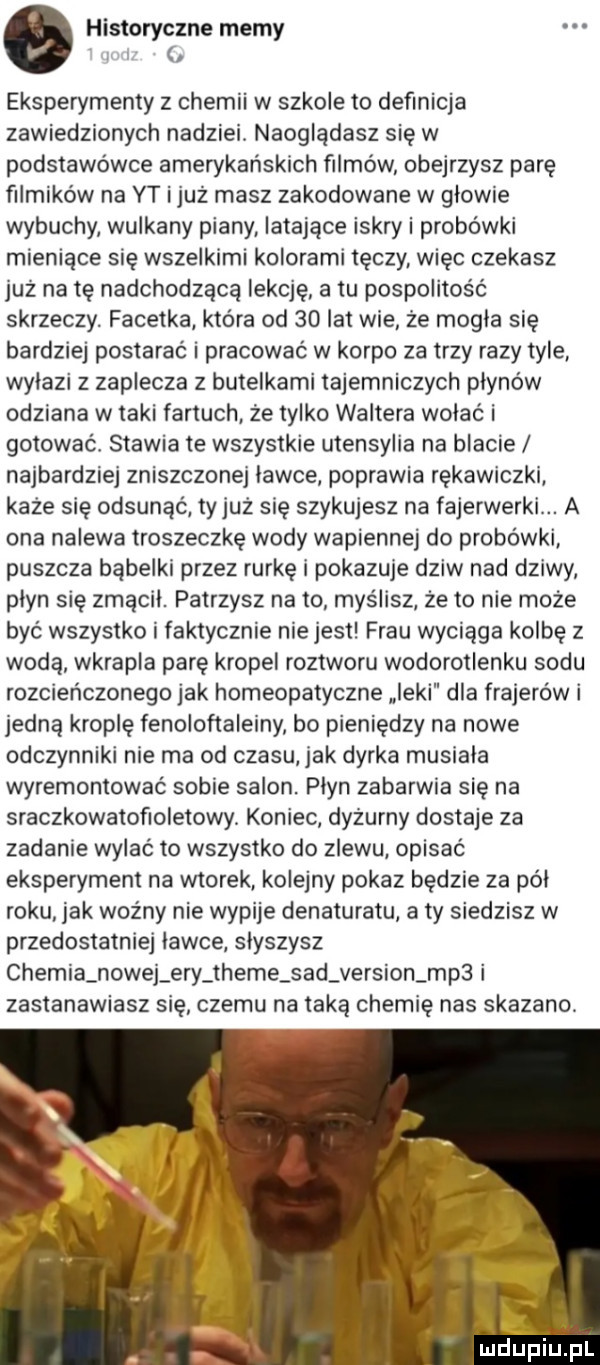 o historyczne memy l eksperymenty z chemii w szkole to definicja zawiedzionych nadziei. naoglądasz się w podstawówce amerykańskich filmów obejrzysz parę filmików na yt i już masz zakodowane w glowie wybuchy wulkany piany latające iskry i probówki mieniące się wszelkimi kolorami tęczy. więc czekasz już na tę nadchodzącą lekcję a tu pospolitość skrzeczy. facetka która od    lat wie ze mogla się bardziej postarać i pracować w korpo za trzy razy tyle wylazi z zaplecza z butelkami tajemniczych płynów odziana w taki fartuch że tylko waltera wolac i gotować stawia te wszystkie utensylia na blacie najbardziej zniszczonej lawce poprawia rękawiczki każe się odsunąć ty już się szykujesz na fajerwerki. a ona nalewa troszeczkę wody wapiennej do probówki puszcza bąbelki przez rurkę i pokazuje dziw nad dziwy plyn się zmącil. patrzysz na to myślisz że to nie może być wszystko i faktycznie nie jest frau wyciąga kolbę z woda wkrapla parę kropel roztworu wodorotlenku sodu rozcieńczonego jak homeopatyczne icki dla frajerów i jedną kroplę fenoloftaleiny bo pieniędzy na nowe odczynniki nie ma od czasu jak dyrka musiala wyremontować sobie salon. plyn zabarwia się na sraczkowatofioletowy koniec dyżurny dostaje za zadanie wylać to wszystko do zlewu opisać eksperyment na wtorek kolejny pokaz będzie za pól roku jak woźny nie wypije denaturatu a ty siedzisz w przedostatniej lawce slyszysz chemia nowej ery theme sad version mp  i zastanawiasz się czemu na taką chemię nas skazano