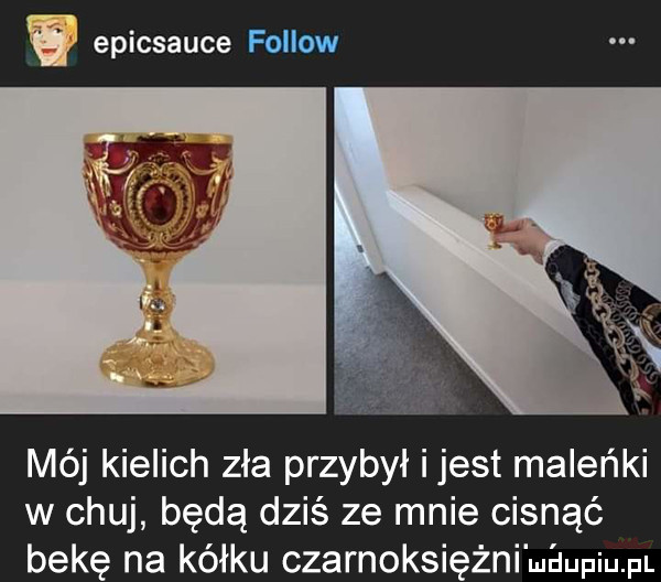 epicsauce foliow mój kielich zła przybył i jest maleńki w chuj będą dziś ze mnie cisnąć bekę na kółku czarnoksiężni maupiu pl