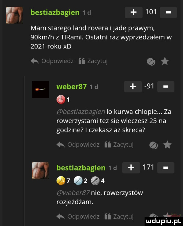 bestiazbagienw     mam starego land rovera ijadę prawym   km h z tiraml ostatnl raz wyprzedzałem w      roku xd dupav. e       qu a weber   d      gate mztmgmn io kurwa chlopie. za rowerzystami tez sie wleczesz    na godzine czekasz az skreca  k n pmmw ii z cycu w bestiazbagien   d       z q  up nw s   nie rowerzystów rozjeżdżam. a. saum sal ii ma lu m liliniu pl