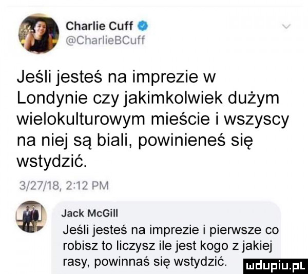 charlie cuff. x chach cbcuh jeśli jesteś na imprezie w londynie czy jakimkolwiek dużym wielokulturowym mieście i wszyscy na niej są biali powinieneś się wstydzić.     i m   z ibl pm jack megill jeśli jesteś na imprezie i pierwsze co robisz to liczysz ile jest kogo zjakiej rasy powinnaś się wstydzić