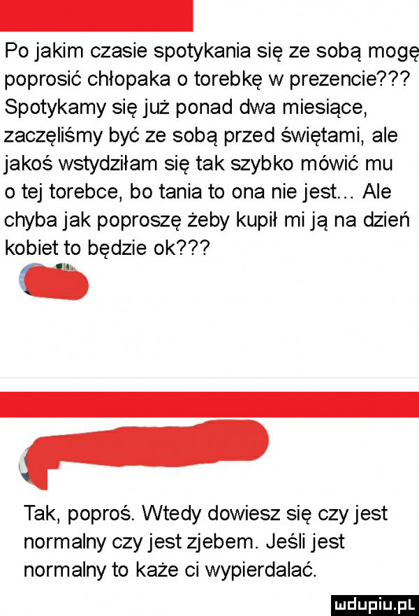 po jakim czasie spotykania się ze sobą mogę poprosić chłopaka o torebkę w prezencie spotykamy się już ponad dwa miesiące zaczęliśmy być ze sobą przed świętami ale jakoś wstydziłam się tak szybko mówić mu o tej torebce bo tania to ona nie jest. ale chyba jak poproszę żeby kupił mi ją na dzień kobiet to będzie ok f tak popros. wtedy dowiesz się czy jest normalny czy jest zjebem. jeśli jest normalny to każe ci wypierdalac. ludu iu. l
