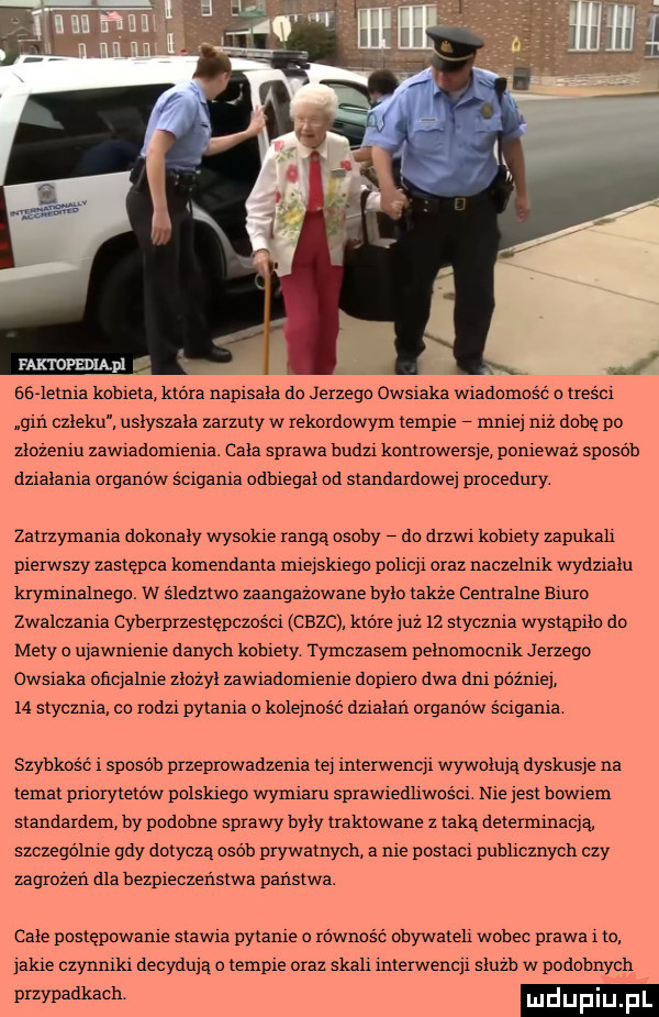 bede mia kobieta która napisala do jerzego owsiaka wiadomość treścx gin człeku usłyszała zarzuty w rekordowym tempie male mz dobe po ztozeniu zawradornrenra. cała sprawa badu kanlrowers e poniewaz sposob dzialama organów śclgama odbiegał od standardowe procedury. zatrzymania dckonaiy wysokie rangą osoby dc drzwr kobiety zapnkah pierwszy zastępca komendanta miejskiego pohcp oraz naczelnik wydzrain kryminalnego. w sledztwo zaangazowane bylo takze centralne emm zwalczała cyberprzestępczości crane ktore już    stycznia wystąpiła do mety o nrawnrenie danych kobiety tymczasem pelnamacmk jerzego owsiaka ohqalme ziozyi zawradcmrenre dcprerc dwa dar później i  stycznia cc rodzi pytania o kolejność dualań organów ścigania szybkosc. sposob przeprowadzenia te rnterwencp wywołują dyskusje na temat pnorytetow polskiego wymiaru sprawredhwcsci. nie jest bowiem standardem by podobne sprawy byly traktowane z taka determinacja szczególne gdy dotycza osób prywatnych a me postaci pnbhcznych czy zagrozen dla bezpieczeństwa państwa. cale pcstepowanre starra pytanie o równość obywateh wobec prawa i to lame czynnrkr decydują o tempie oraz skali interwench siuzb w podobnych przypadkach luduplu f