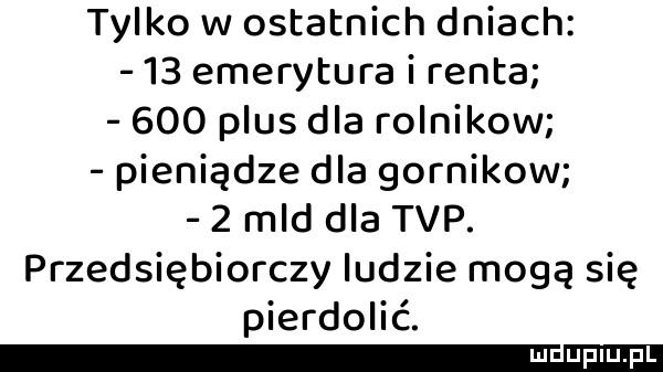 tylko w ostatnich dniach    emerytura i renta     plus dla rolnikow pieniądze dla górników   mld dla tvp. przedsiębiorczy ludzie mogą się pierdolić