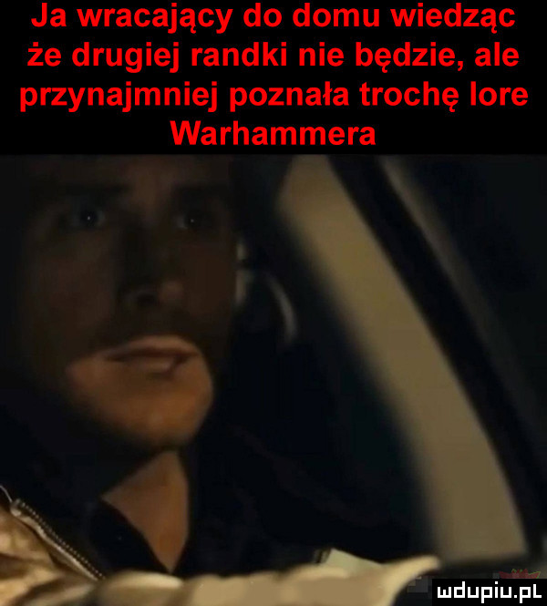 ja wracający do domu wiedząc że drugiej randki nie będzie ale przynajmniej poznała trochę lore warhammera. ala
