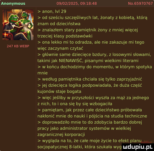 anonymous     kb werp                a  a no          agon lal    od sześciu szczęśliwych lat żonaty z kobieta która znam od dzieciństwa znalazlem stary pamiętnik żony z mai trzeciej klasy podstawówki ona lekko mi to odradza ale nie zakazuje mi tego więc zaczynam czytac gmo wsie same dziecięce bzdury z losowymi slowami takimi jak nienawiśc pisanymi wielkimi literami w koncu dochodzimy do momentu w którym spotyka mnie wedlug pamiętnika chciala się tylko zaprzyjaźnić jej dziecięca logika podpowiadala że duża część kujonów staje bogata więc jeśliby w przyszlośm wyszła za mąż za jednego z nich to i ona się by sie wzbogaciła pamiętam jak przez cale dziecinstwo prdbowala naklamć mnie da nauki i pójścia na studia techniczne doprowadzila mnie to do zdobycia bardzo dobrej pracy jako administrator systemów w wielkiej zagranicznej korporacji wyglada na to ze cale moje zycie to efekt planu socjopatycznej sriatki która szukala wyg więcej