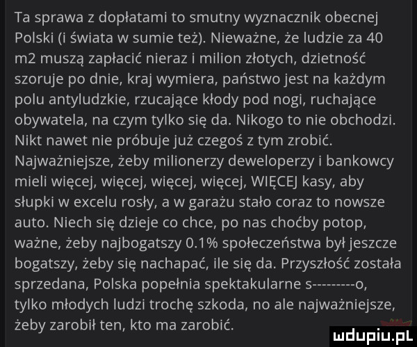 ta sprawa z doplatami to smutny wyznacznik obecnej polski i świata w sumie też. nieważne że ludzie za    m  muszą zapłacić nieraz i milion zlotych dzietność szoruje po dnie kraj wymiera państwo jest na każdym polu antyludzkie rzucające kłody pod nogi ruchające obywatela na czym tylko się da. nikogo to nie obchodzi. nikt nawet nie próbuje już czegoś z tym zrobić. najważniejsze żeby milionerzy deweloperzy i bankowcy mieli więcej więcej więcej więcej więcej kasy aby slupki w excelu rosly a w garażu stalo coraz to nowsze auto. niech sag dzieje co chce po nas choćby potop ważne żeby najbogatszy     spoleczenstwa byljeszcze bogatszy żeby sag nachapać ile sag da. przyszłość zostala sprzedana polska popelnia spektakularne s   tylko mlodych ludzi trochę szkoda no ale najwazniejsze żeby zarobil ten kto ma zarobić. abakankami mduplu pl