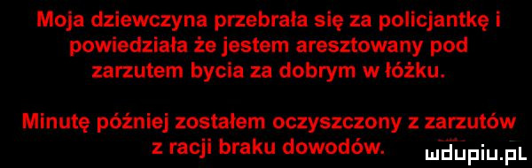 moja dziewczyna przebrała się za policjantkę i powiedziała że jestem aresztowany pod zarzutem bycia za dobrym w łóżku. minute później zostałem oczyszczony zarzutów racji braku dowodów. luriupiupl